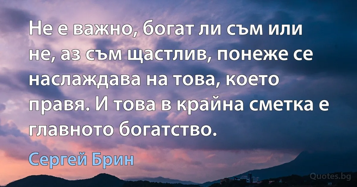 Не е важно, богат ли съм или не, аз съм щастлив, понеже се наслаждава на това, което правя. И това в крайна сметка е главното богатство. (Сергей Брин)