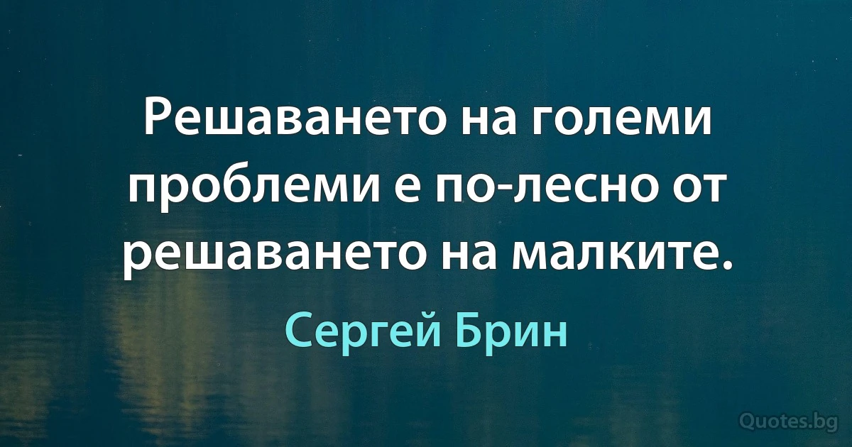 Решаването на големи проблеми е по-лесно от решаването на малките. (Сергей Брин)