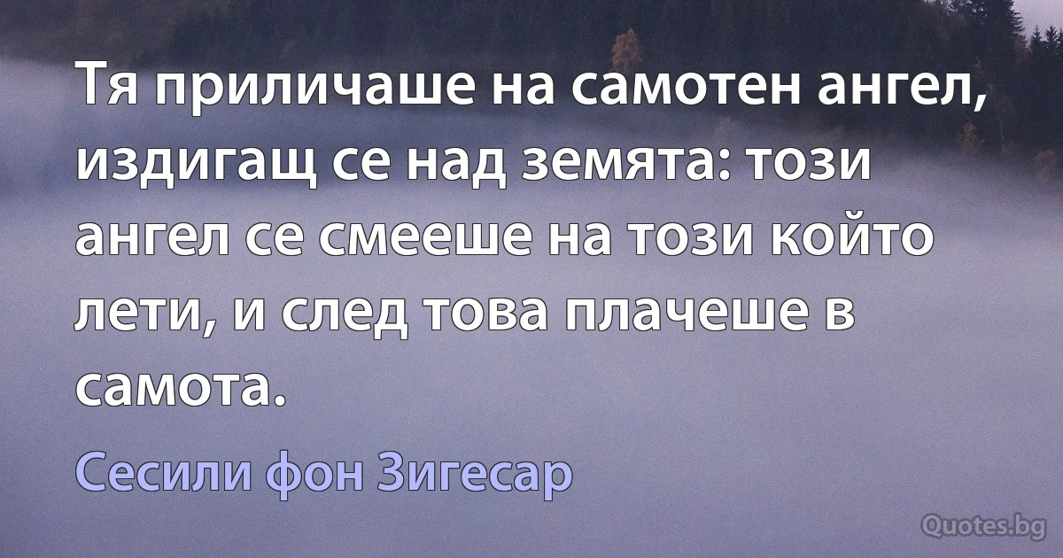 Тя приличаше на самотен ангел, издигащ се над земята: този ангел се смееше на този който лети, и след това плачеше в самота. (Сесили фон Зигесар)