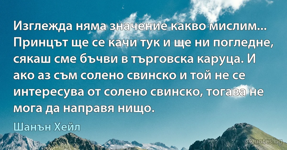 Изглежда няма значение какво мислим... Принцът ще се качи тук и ще ни погледне, сякаш сме бъчви в търговска каруца. И ако аз съм солено свинско и той не се интересува от солено свинско, тогава не мога да направя нищо. (Шанън Хейл)