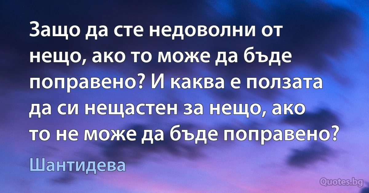 Защо да сте недоволни от нещо, ако то може да бъде поправено? И каква е ползата да си нещастен за нещо, ако то не може да бъде поправено? (Шантидева)