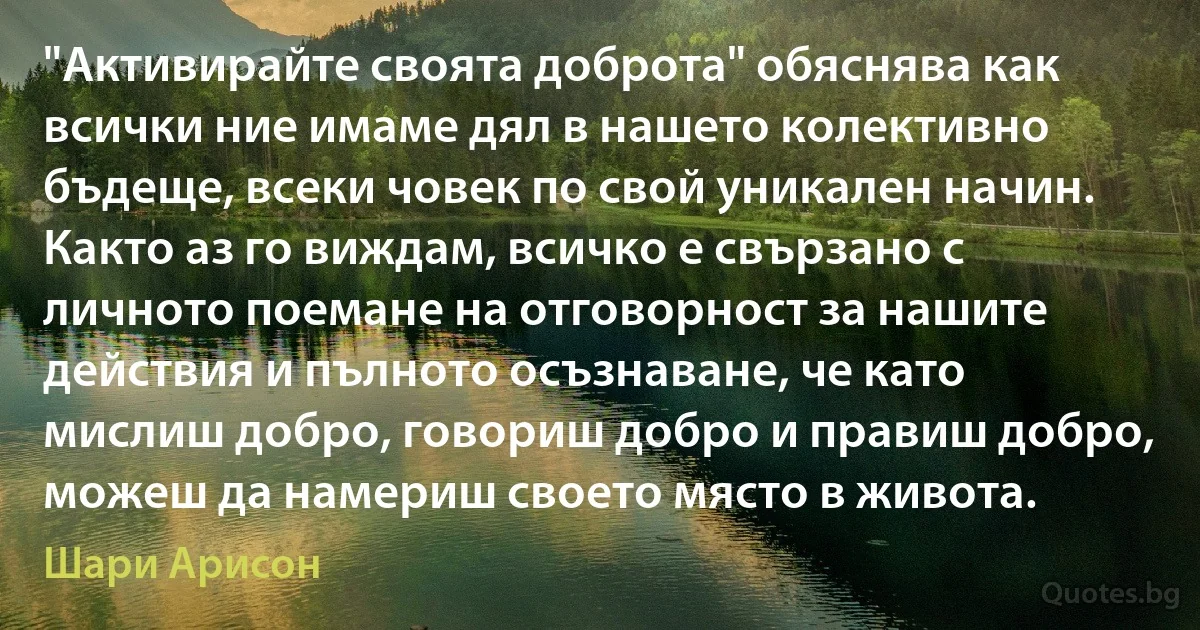 "Активирайте своята доброта" обяснява как всички ние имаме дял в нашето колективно бъдеще, всеки човек по свой уникален начин. Както аз го виждам, всичко е свързано с личното поемане на отговорност за нашите действия и пълното осъзнаване, че като мислиш добро, говориш добро и правиш добро, можеш да намериш своето място в живота. (Шари Арисон)