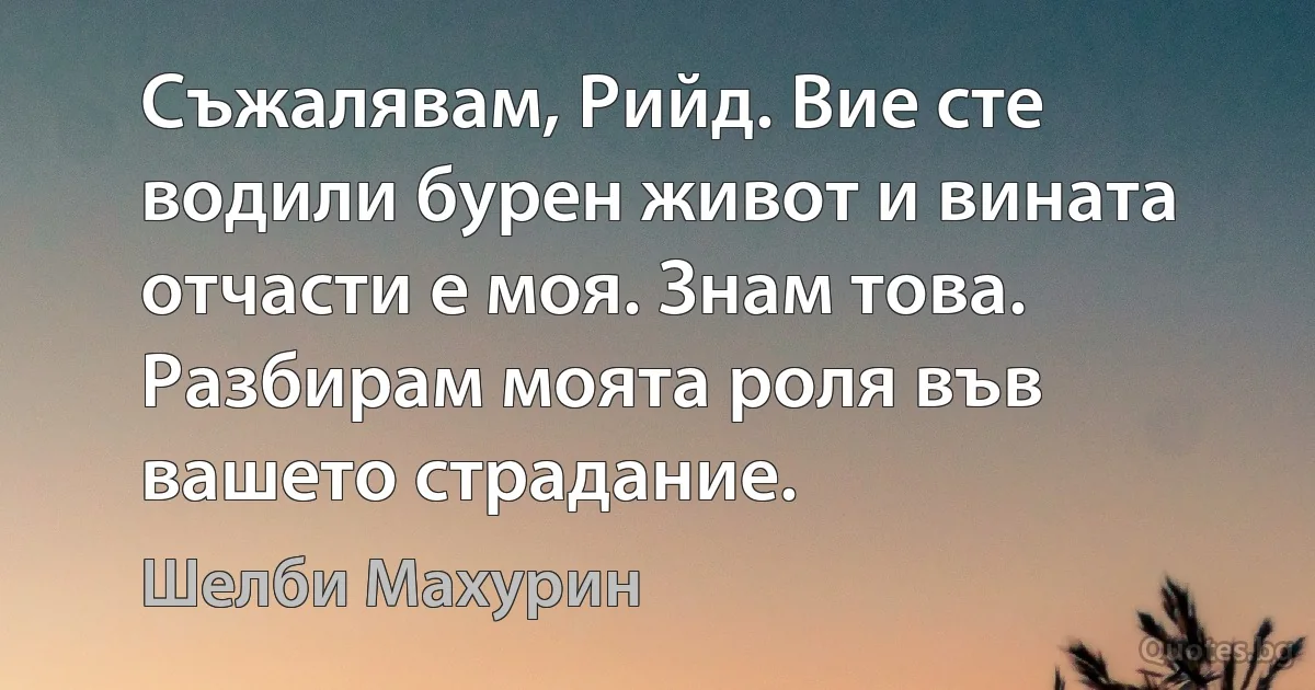 Съжалявам, Рийд. Вие сте водили бурен живот и вината отчасти е моя. Знам това. Разбирам моята роля във вашето страдание. (Шелби Махурин)