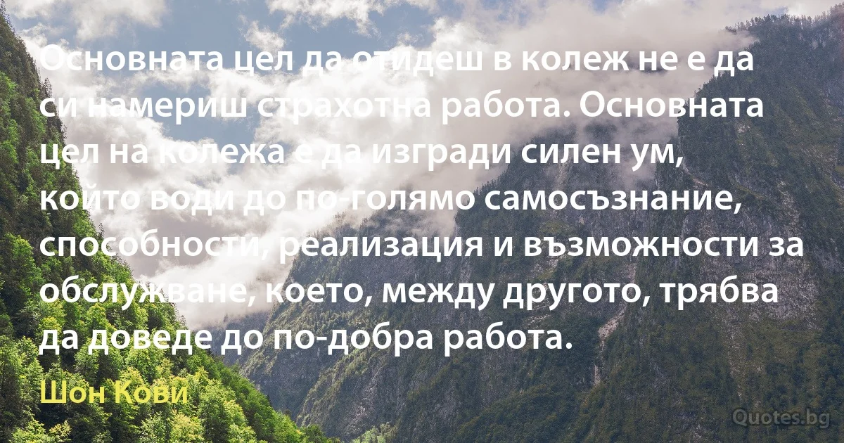 Основната цел да отидеш в колеж не е да си намериш страхотна работа. Основната цел на колежа е да изгради силен ум, който води до по-голямо самосъзнание, способности, реализация и възможности за обслужване, което, между другото, трябва да доведе до по-добра работа. (Шон Кови)