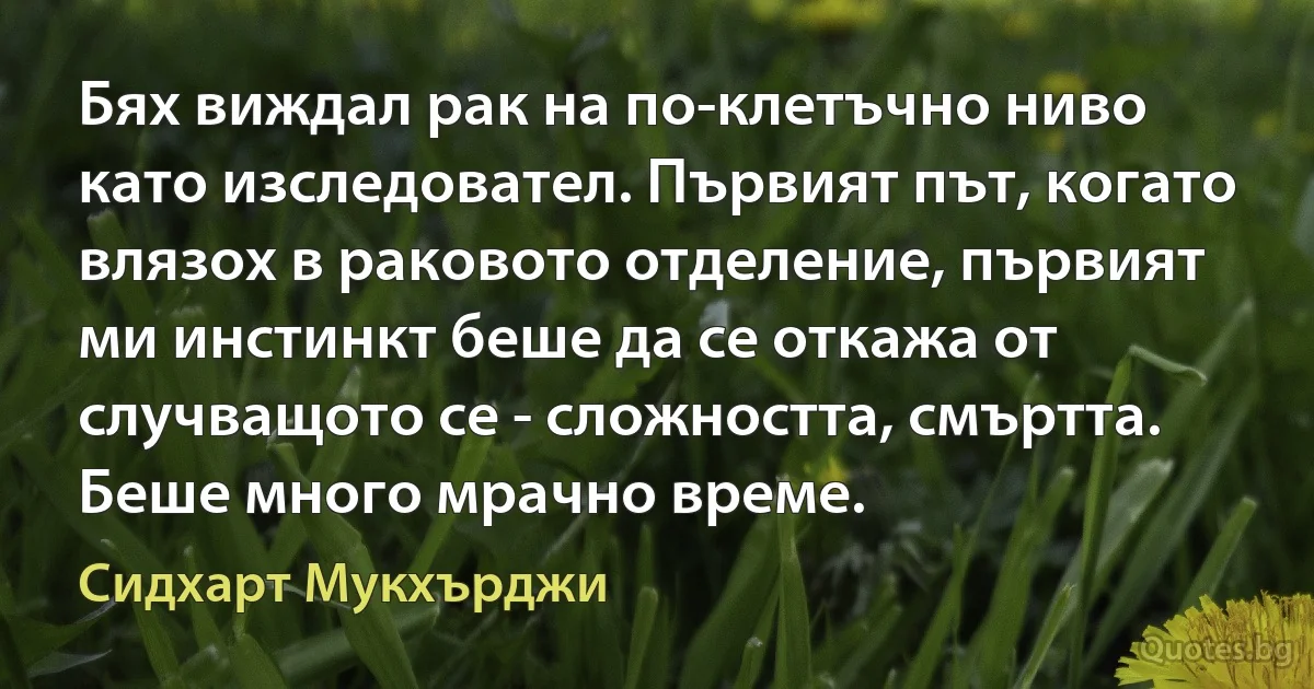 Бях виждал рак на по-клетъчно ниво като изследовател. Първият път, когато влязох в раковото отделение, първият ми инстинкт беше да се откажа от случващото се - сложността, смъртта. Беше много мрачно време. (Сидхарт Мукхърджи)