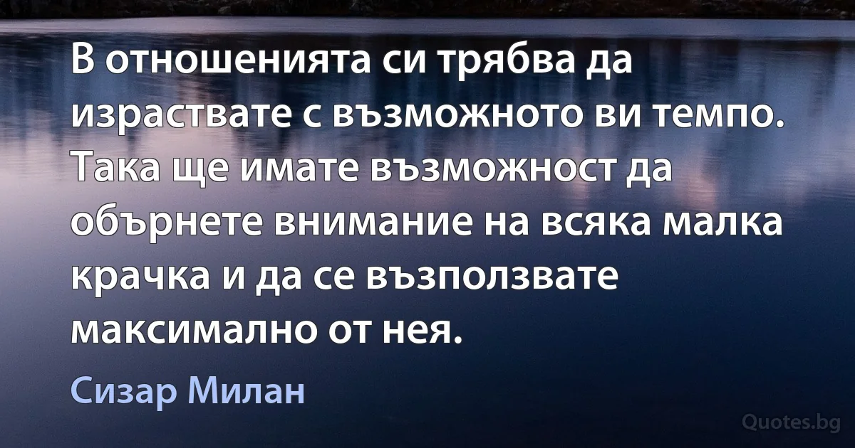 В отношенията си трябва да израствате с възможното ви темпо. Така ще имате възможност да обърнете внимание на всяка малка крачка и да се възползвате максимално от нея. (Сизар Милан)