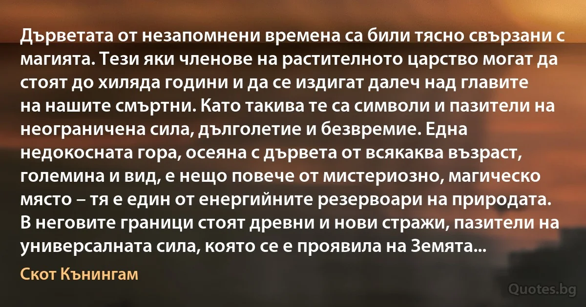 Дърветата от незапомнени времена са били тясно свързани с магията. Тези яки членове на растителното царство могат да стоят до хиляда години и да се издигат далеч над главите на нашите смъртни. Като такива те са символи и пазители на неограничена сила, дълголетие и безвремие. Една недокосната гора, осеяна с дървета от всякаква възраст, големина и вид, е нещо повече от мистериозно, магическо място – тя е един от енергийните резервоари на природата. В неговите граници стоят древни и нови стражи, пазители на универсалната сила, която се е проявила на Земята... (Скот Кънингам)