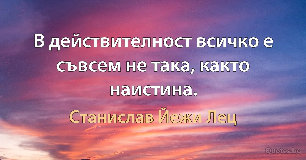 В действителност всичко е съвсем не така, както наистина. (Станислав Йежи Лец)