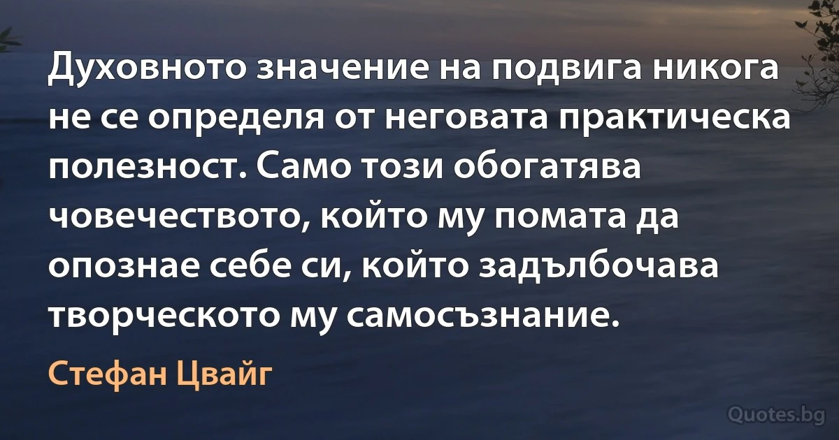 Духовното значение на подвига никога не се определя от неговата практическа полезност. Само този обогатява човечеството, който му помата да опознае себе си, който задълбочава творческото му самосъзнание. (Стефан Цвайг)