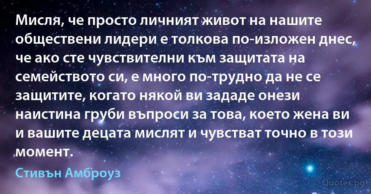 Мисля, че просто личният живот на нашите обществени лидери е толкова по-изложен днес, че ако сте чувствителни към защитата на семейството си, е много по-трудно да не се защитите, когато някой ви зададе онези наистина груби въпроси за това, което жена ви и вашите децата мислят и чувстват точно в този момент. (Стивън Амброуз)