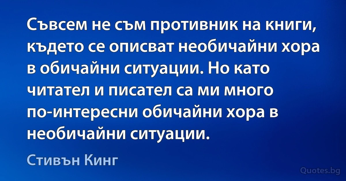 Съвсем не съм противник на книги, където се описват необичайни хора в обичайни ситуации. Но като читател и писател са ми много по-интересни обичайни хора в необичайни ситуации. (Стивън Кинг)