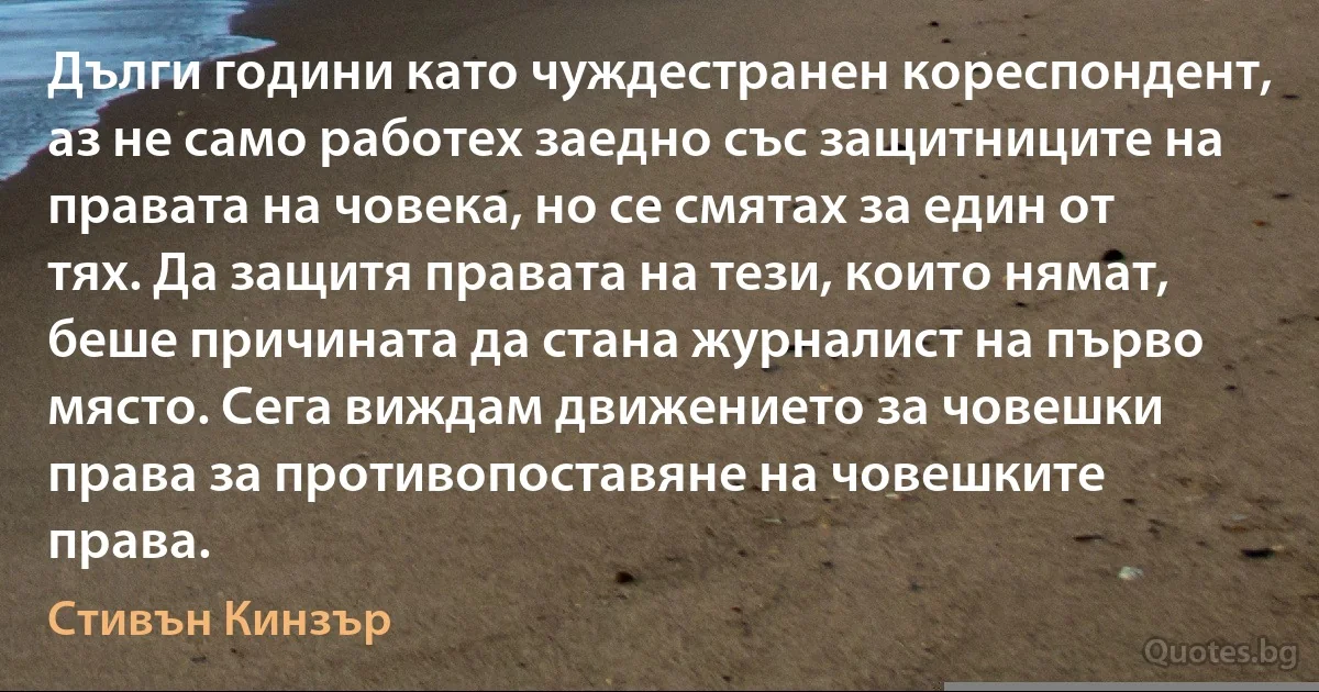 Дълги години като чуждестранен кореспондент, аз не само работех заедно със защитниците на правата на човека, но се смятах за един от тях. Да защитя правата на тези, които нямат, беше причината да стана журналист на първо място. Сега виждам движението за човешки права за противопоставяне на човешките права. (Стивън Кинзър)