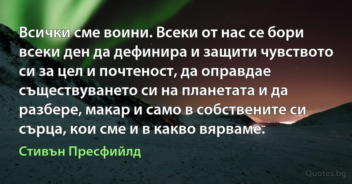 Всички сме воини. Всеки от нас се бори всеки ден да дефинира и защити чувството си за цел и почтеност, да оправдае съществуването си на планетата и да разбере, макар и само в собствените си сърца, кои сме и в какво вярваме. (Стивън Пресфийлд)