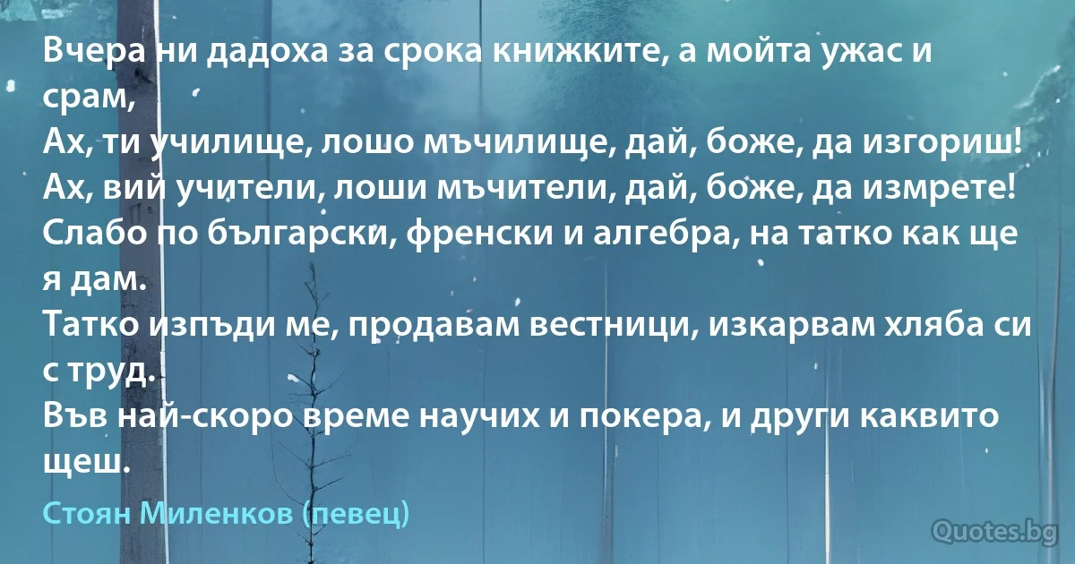 Вчера ни дадоха за срока книжките, а мойта ужас и срам,
Ах, ти училище, лошо мъчилище, дай, боже, да изгориш!
Ах, вий учители, лоши мъчители, дай, боже, да измрете!
Слабо по български, френски и алгебра, на татко как ще я дам.
Татко изпъди ме, продавам вестници, изкарвам хляба си с труд.
Във най-скоро време научих и покера, и други каквито щеш. (Стоян Миленков (певец))