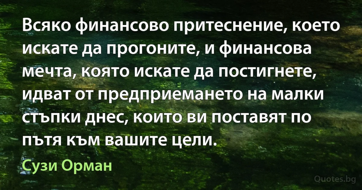 Всяко финансово притеснение, което искате да прогоните, и финансова мечта, която искате да постигнете, идват от предприемането на малки стъпки днес, които ви поставят по пътя към вашите цели. (Сузи Орман)