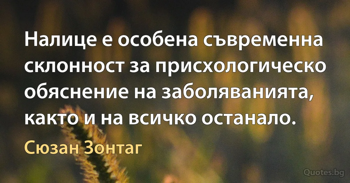 Налице е особена съвременна склонност за присхологическо обяснение на заболяванията, както и на всичко останало. (Сюзан Зонтаг)