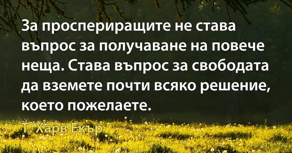 За проспериращите не става въпрос за получаване на повече неща. Става въпрос за свободата да вземете почти всяко решение, което пожелаете. (Т. Харв Екър)