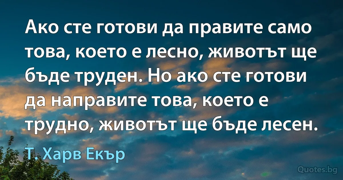 Ако сте готови да правите само това, което е лесно, животът ще бъде труден. Но ако сте готови да направите това, което е трудно, животът ще бъде лесен. (Т. Харв Екър)