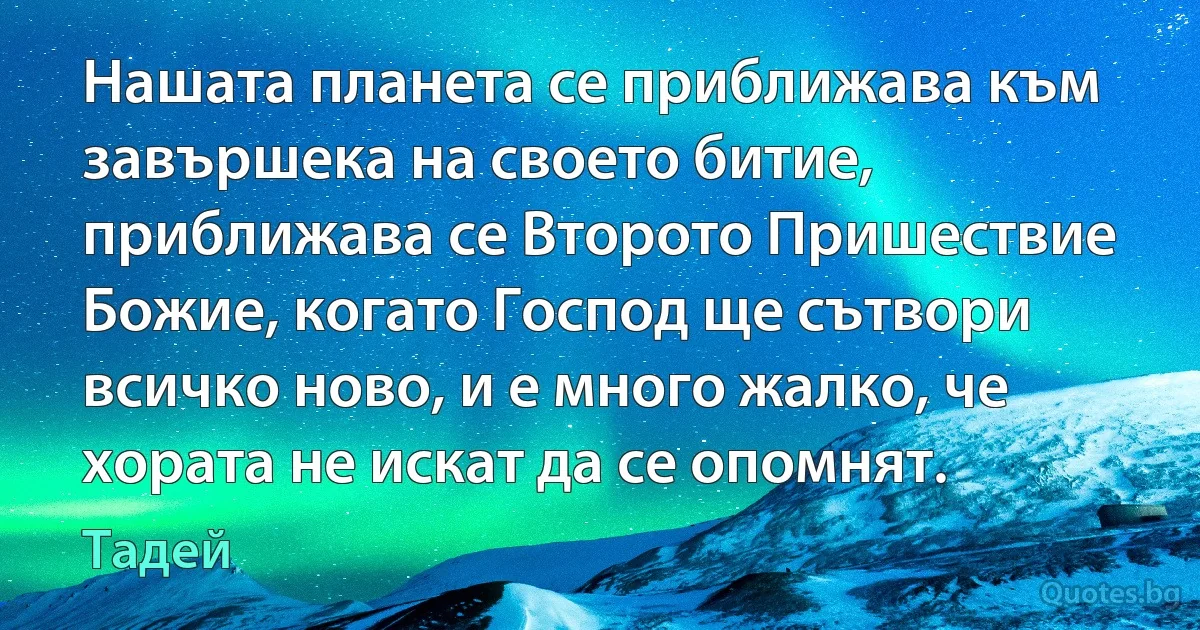 Нашата планета се приближава към завършека на своето битие, приближава се Второто Пришествие Божие, когато Господ ще сътвори всичко ново, и е много жалко, че хората не искат да се опомнят. (Тадей)