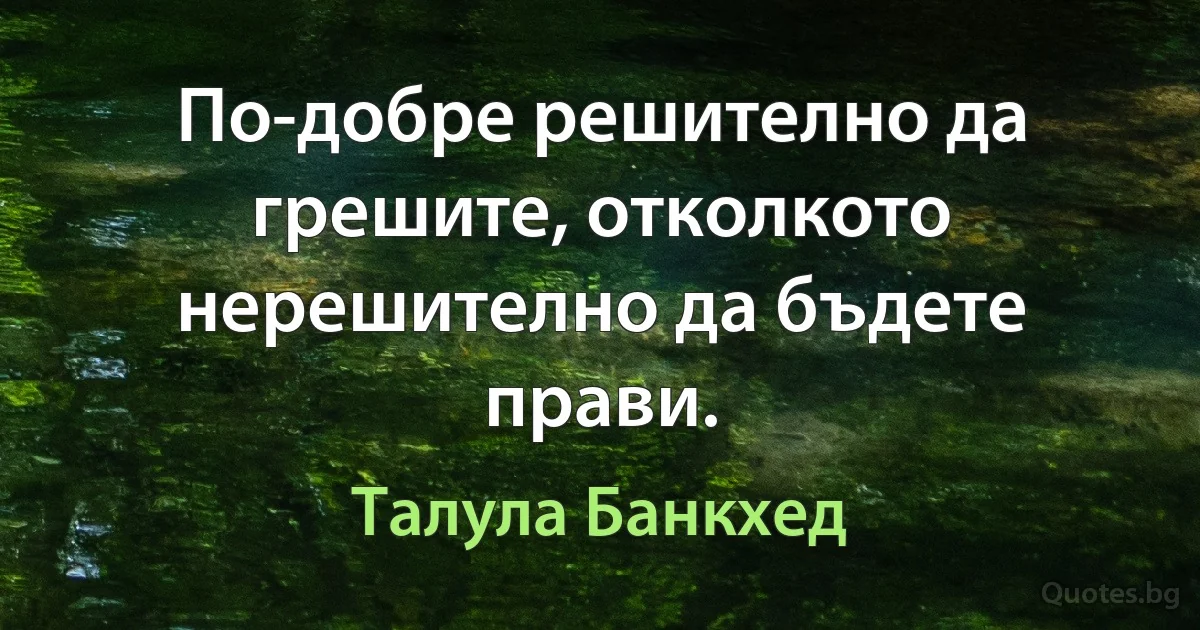 По-добре решително да грешите, отколкото нерешително да бъдете прави. (Талула Банкхед)