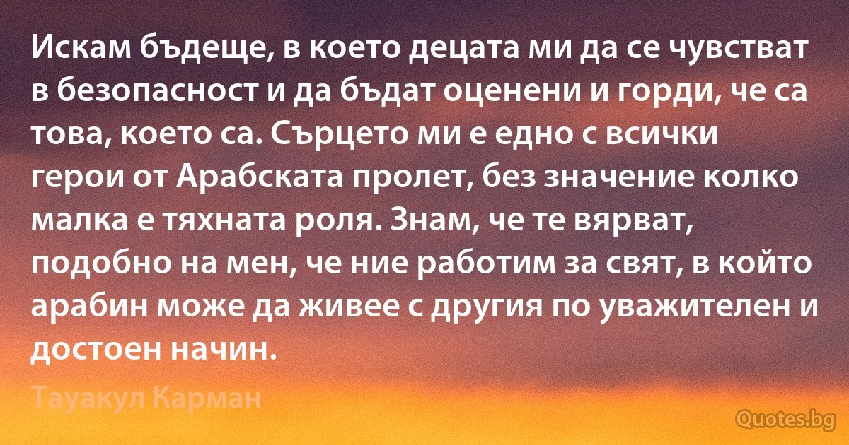 Искам бъдеще, в което децата ми да се чувстват в безопасност и да бъдат оценени и горди, че са това, което са. Сърцето ми е едно с всички герои от Арабската пролет, без значение колко малка е тяхната роля. Знам, че те вярват, подобно на мен, че ние работим за свят, в който арабин може да живее с другия по уважителен и достоен начин. (Тауакул Карман)