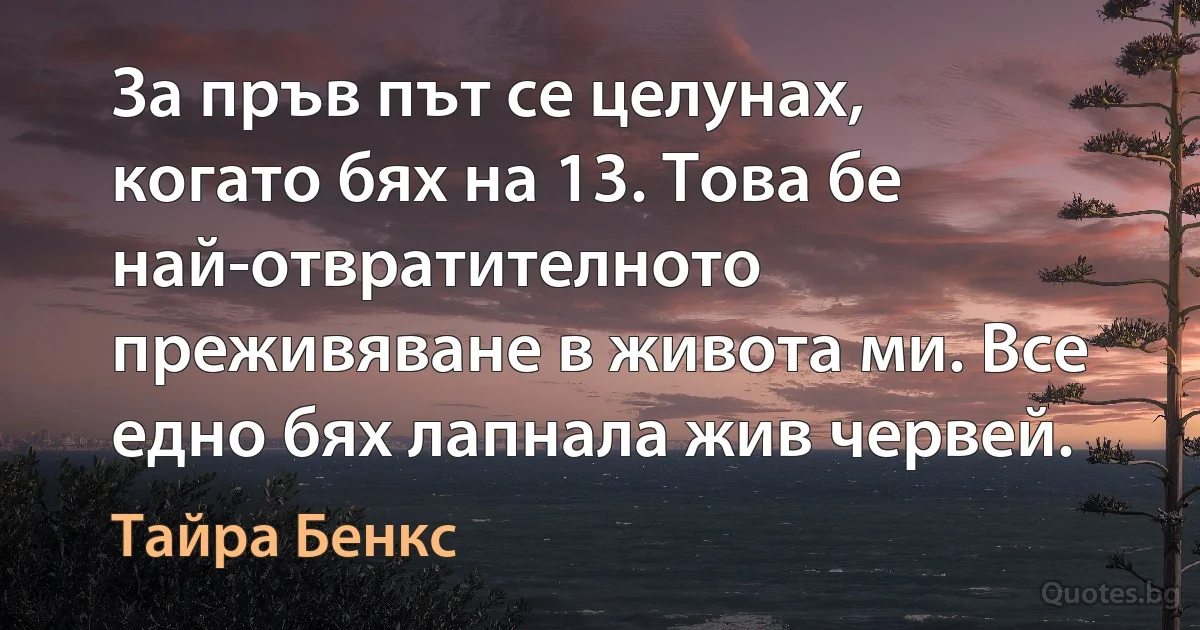 За пръв път се целунах, когато бях на 13. Това бе най-отвратителното преживяване в живота ми. Все едно бях лапнала жив червей. (Тайра Бенкс)