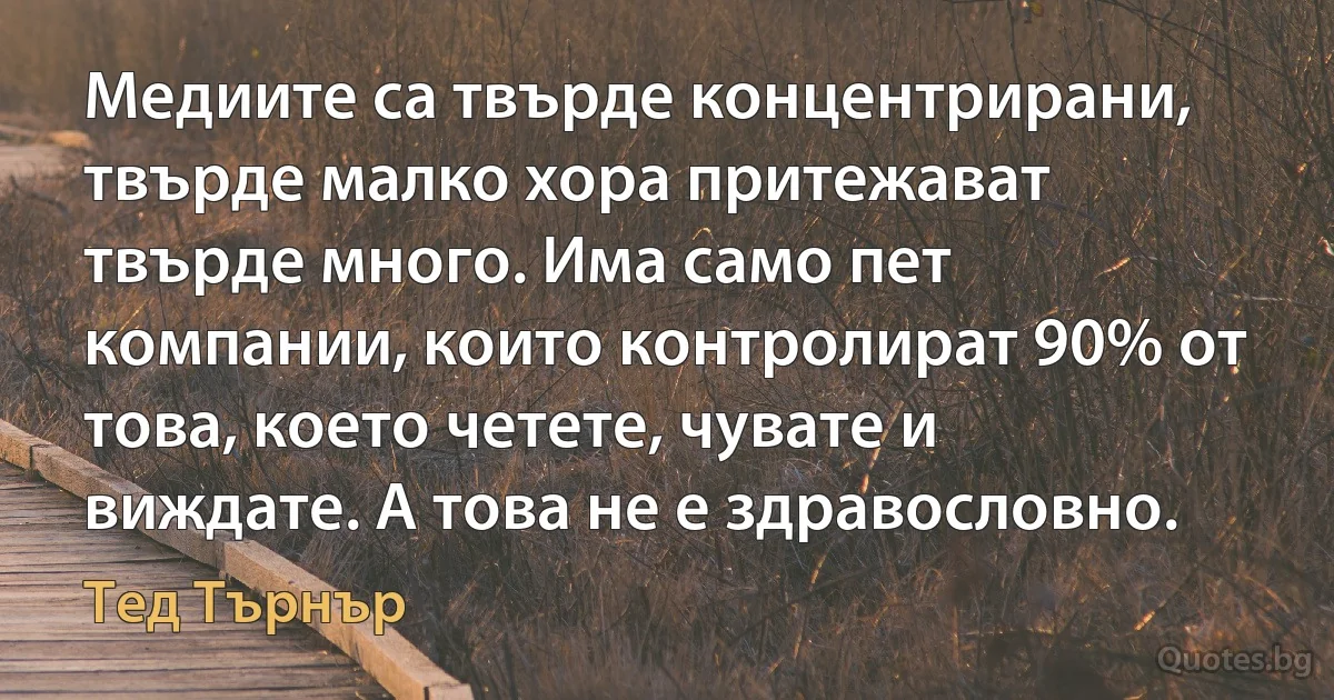 Медиите са твърде концентрирани, твърде малко хора притежават твърде много. Има само пет компании, които контролират 90% от това, което четете, чувате и виждате. А това не е здравословно. (Тед Търнър)