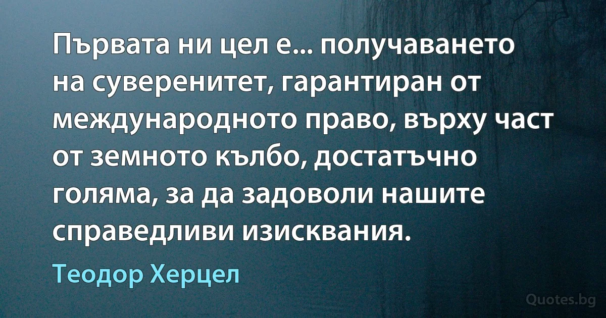 Първата ни цел е... получаването на суверенитет, гарантиран от международното право, върху част от земното кълбо, достатъчно голяма, за да задоволи нашите справедливи изисквания. (Теодор Херцел)