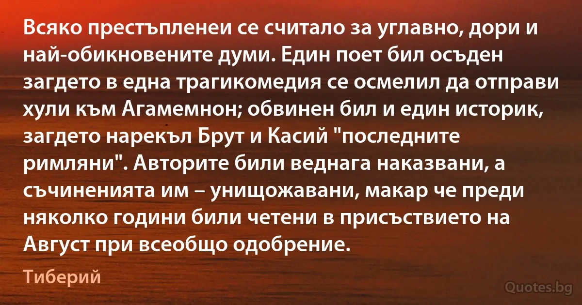 Всяко престъпленеи се считало за углавно, дори и най-обикновените думи. Един поет бил осъден загдето в една трагикомедия се осмелил да отправи хули към Агамемнон; обвинен бил и един историк, загдето нарекъл Брут и Касий "последните римляни". Авторите били веднага наказвани, а съчиненията им – унищожавани, макар че преди няколко години били четени в присъствието на Август при всеобщо одобрение. (Тиберий)