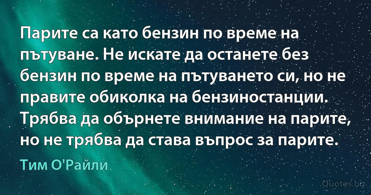 Парите са като бензин по време на пътуване. Не искате да останете без бензин по време на пътуването си, но не правите обиколка на бензиностанции. Трябва да обърнете внимание на парите, но не трябва да става въпрос за парите. (Тим О'Райли)