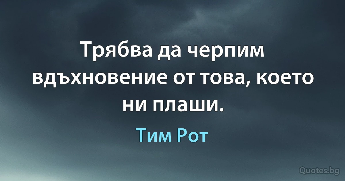 Трябва да черпим вдъхновение от това, което ни плаши. (Тим Рот)