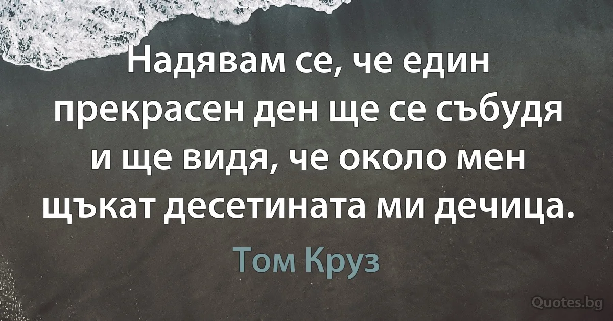 Надявам се, че един прекрасен ден ще се събудя и ще видя, че около мен щъкат десетината ми дечица. (Том Круз)