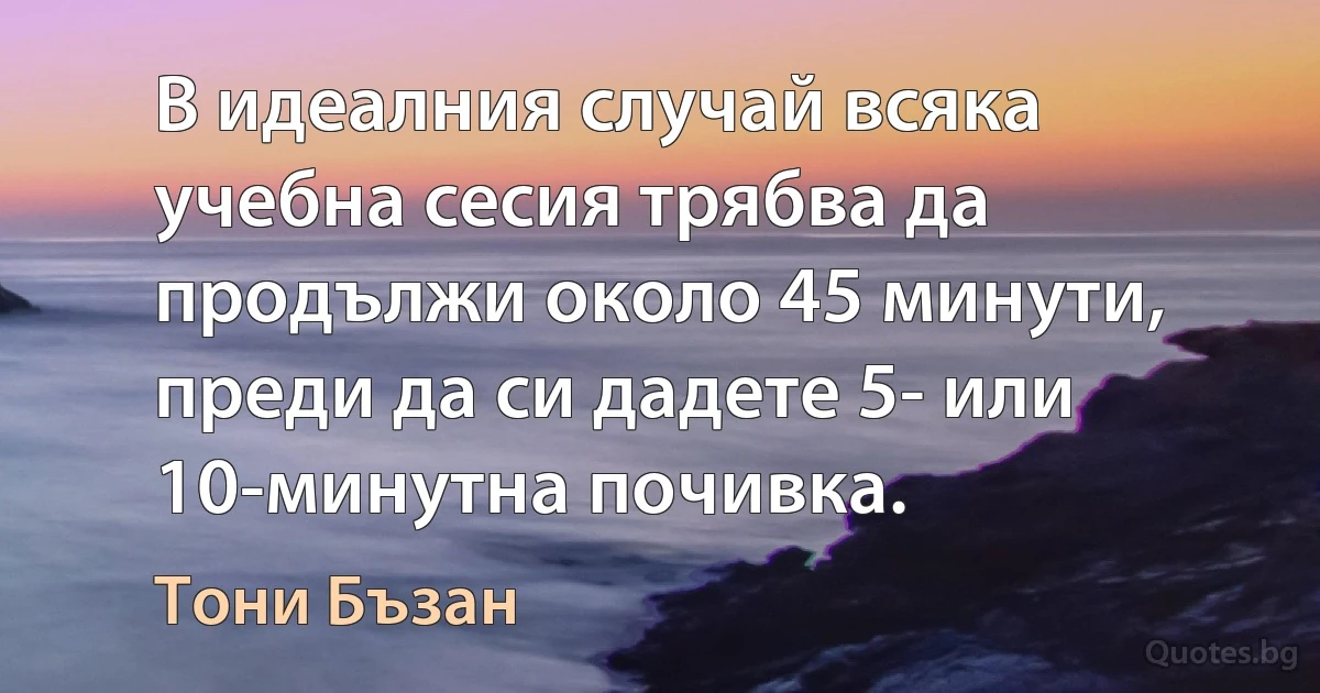 В идеалния случай всяка учебна сесия трябва да продължи около 45 минути, преди да си дадете 5- или 10-минутна почивка. (Тони Бъзан)