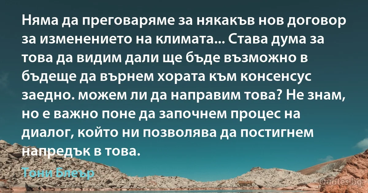 Няма да преговаряме за някакъв нов договор за изменението на климата... Става дума за това да видим дали ще бъде възможно в бъдеще да върнем хората към консенсус заедно. можем ли да направим това? Не знам, но е важно поне да започнем процес на диалог, който ни позволява да постигнем напредък в това. (Тони Блеър)