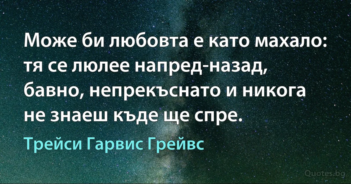 Може би любовта е като махало: тя се люлее напред-назад, бавно, непрекъснато и никога не знаеш къде ще спре. (Трейси Гарвис Грейвс)