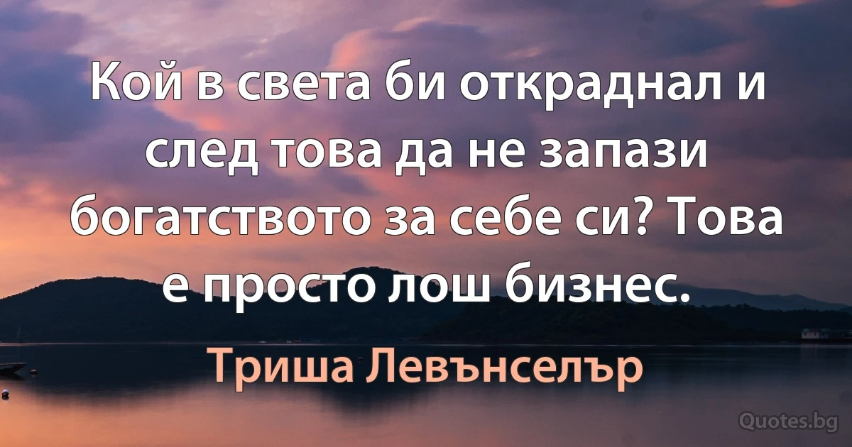 Кой в света би откраднал и след това да не запази богатството за себе си? Това е просто лош бизнес. (Триша Левънселър)