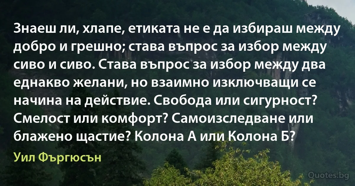 Знаеш ли, хлапе, етиката не е да избираш между добро и грешно; става въпрос за избор между сиво и сиво. Става въпрос за избор между два еднакво желани, но взаимно изключващи се начина на действие. Свобода или сигурност? Смелост или комфорт? Самоизследване или блажено щастие? Колона А или Колона Б? (Уил Фъргюсън)