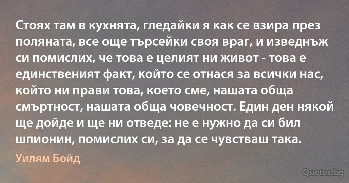 Стоях там в кухнята, гледайки я как се взира през поляната, все още търсейки своя враг, и изведнъж си помислих, че това е целият ни живот - това е единственият факт, който се отнася за всички нас, който ни прави това, което сме, нашата обща смъртност, нашата обща човечност. Един ден някой ще дойде и ще ни отведе: не е нужно да си бил шпионин, помислих си, за да се чувстваш така. (Уилям Бойд)