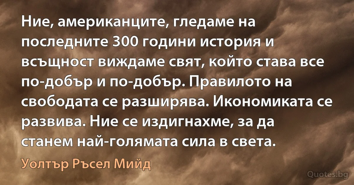 Ние, американците, гледаме на последните 300 години история и всъщност виждаме свят, който става все по-добър и по-добър. Правилото на свободата се разширява. Икономиката се развива. Ние се издигнахме, за да станем най-голямата сила в света. (Уолтър Ръсел Мийд)