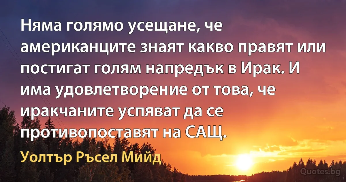 Няма голямо усещане, че американците знаят какво правят или постигат голям напредък в Ирак. И има удовлетворение от това, че иракчаните успяват да се противопоставят на САЩ. (Уолтър Ръсел Мийд)