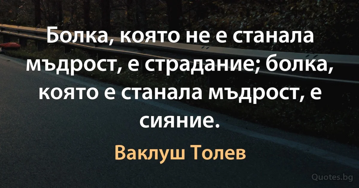 Болка, която не е станала мъдрост, е страдание; болка, която е станала мъдрост, е сияние. (Ваклуш Толев)