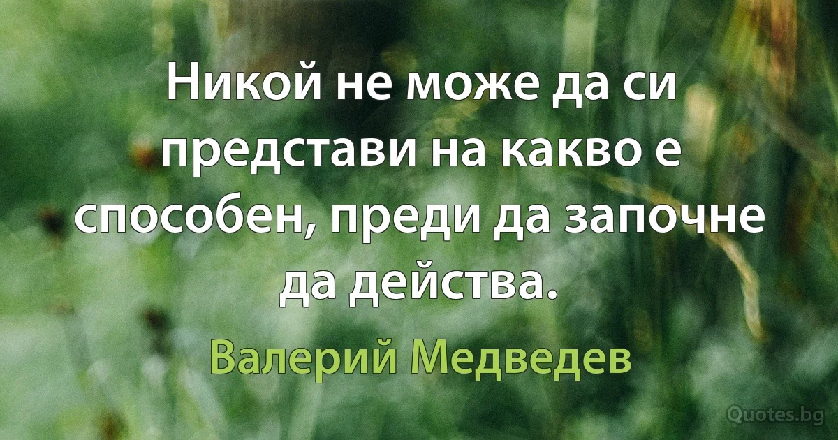 Никой не може да си представи на какво е способен, преди да започне да действа. (Валерий Медведев)