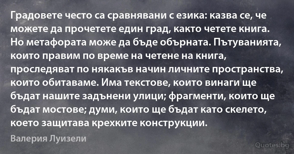 Градовете често са сравнявани с езика: казва се, че можете да прочетете един град, както четете книга. Но метафората може да бъде обърната. Пътуванията, които правим по време на четене на книга, проследяват по някакъв начин личните пространства, които обитаваме. Има текстове, които винаги ще бъдат нашите задънени улици; фрагменти, които ще бъдат мостове; думи, които ще бъдат като скелето, което защитава крехките конструкции. (Валерия Луизели)