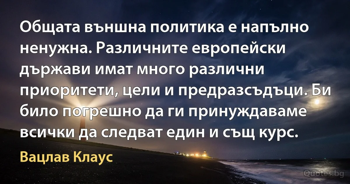 Общата външна политика е напълно ненужна. Различните европейски държави имат много различни приоритети, цели и предразсъдъци. Би било погрешно да ги принуждаваме всички да следват един и същ курс. (Вацлав Клаус)