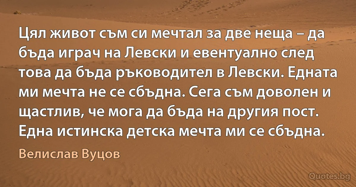 Цял живот съм си мечтал за две неща – да бъда играч на Левски и евентуално след това да бъда ръководител в Левски. Едната ми мечта не се сбъдна. Сега съм доволен и щастлив, че мога да бъда на другия пост. Една истинска детска мечта ми се сбъдна. (Велислав Вуцов)