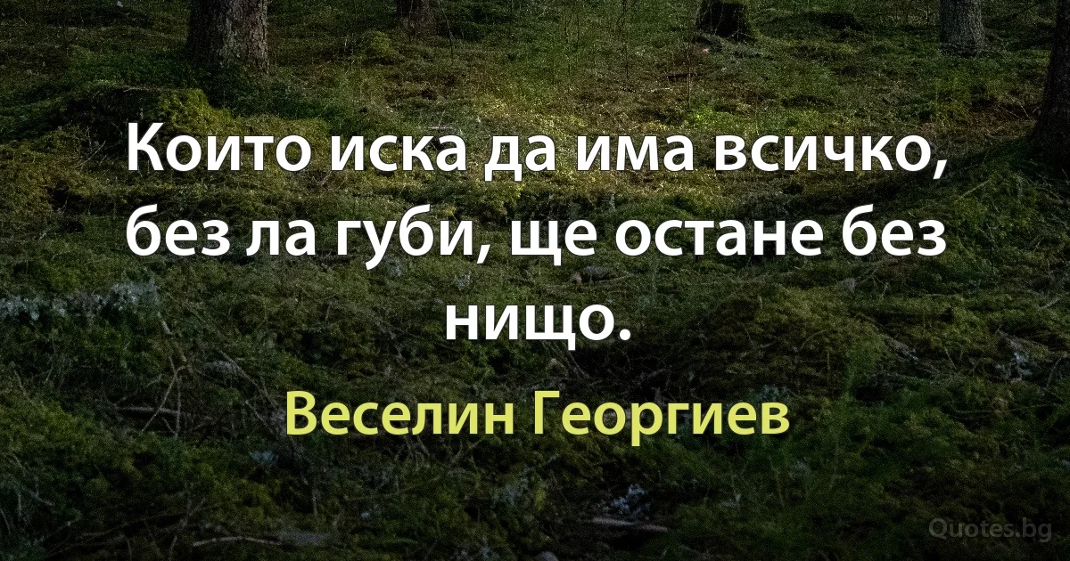 Които иска да има всичко, без ла губи, ще остане без нищо. (Веселин Георгиев)