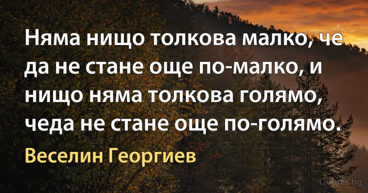 Няма нищо толкова малко, че да не стане още по-малко, и нищо няма толкова голямо, чеда не стане още по-голямо. (Веселин Георгиев)