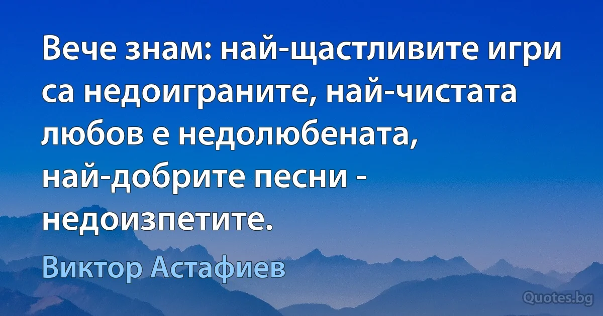 Вече знам: най-щастливите игри са недоиграните, най-чистата любов е недолюбената, най-добрите песни - недоизпетите. (Виктор Астафиев)