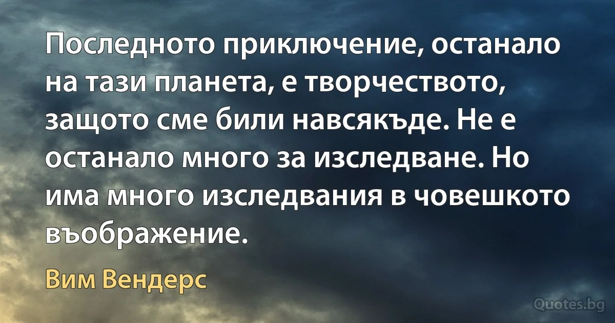 Последното приключение, останало на тази планета, е творчеството, защото сме били навсякъде. Не е останало много за изследване. Но има много изследвания в човешкото въображение. (Вим Вендерс)