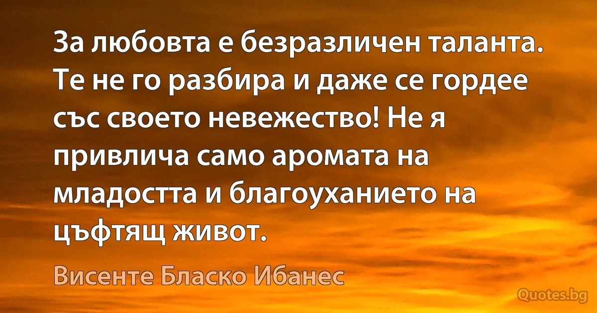 За любовта е безразличен таланта. Те не го разбира и даже се гордее със своето невежество! Не я привлича само аромата на младостта и благоуханието на цъфтящ живот. (Висенте Бласко Ибанес)